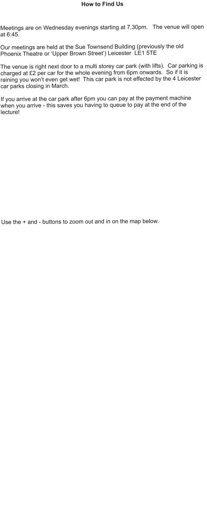 How to Find Us    Meetings are on Wednesday evenings starting at 7.30pm.   The venue will open at 6:45.  Our meetings are held at the Sue Townsend Building (previously the old Phoenix Theatre or ‘Upper Brown Street’) Leicester  LE1 5TE  The venue is right next door to a multi storey car park (with lifts).  Car parking is charged at £2 per car for the whole evening from 6pm onwards.  So if it is raining you won’t even get wet!  This car park is not effected by the 4 Leicester car parks closing in March.  If you arrive at the car park after 6pm you can pay at the payment machine when you arrive - this saves you having to queue to pay at the end of the lecture!                 Use the + and - buttons to zoom out and in on the map below.